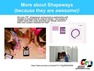 More about Shapeways
(because they are awesome)!
On june 19th, shapeways announced a partnership with
Google to inspire kids to code & create – the project is
called made with code and kids can design and print
their own custom bracelet for free!
https://www.youtube.com/watch?v=1Og2EBG4N5M
 