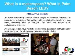 http://www.pbled.org/
An open community facility where people of common interests in
computers, technology, fabrication, science, digital/electronic arts can
meet, discovery new technologies and work on individual or
collaborative projects.
A Makerspace can have workshops, meetings, classroom instruction and
serve as a great place for people to network and socialize.
What is a makerspace? What is Palm
Beach LED?
 