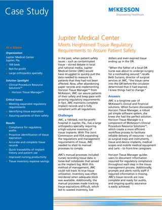 Case Study

                                       Jupiter Medical Center
At a Glance
                                       Meets Heightened Tissue Regulatory
Organization
                                       Requirements to Assure Patient Safety
Jupiter Medical Center                 In the past, when patient safety         dollars and even expired tissue
Jupiter, Fla.                          issues – such as contaminated            ending up in the OR.
– 169 beds                             tissue – stirred debate in local
– Not-for-profit                       and national media, Jupiter              “When the father of a local OR
                                       Medical Center (JMC) would               nurse was about to undergo surgery
– Large orthopedics specialty          have struggled to quickly pull the       for a nonhealing wound,” recalls
                                       data needed to reassure its              Beth Suriano, director of surgical
Solution Spotlight                     patients that they had not been          services at JMC, “the tissue came
– Clinical Procedure Resource          affected. Now, after abandoning          into the OR before the circulator
  SolutionsTM                          paper records and implementing           determined that it had expired.
                                       Horizon Tissue ManagerTM from            I knew things had to change.”
  – Horizon Tissue ManagerTM           McKesson, JMC can assure patients
                                       of their safety and keep pace with       Answers
Critical Issues                        growing regulatory requirements.         JMC is a longtime user of
– Meeting expanded regulatory          In fact, JMC maintains complete          McKesson’s clinical and financial
  requirements                         implant records and is fully             solutions. When Suriano discovered
                                       compliant with all regulations.          Horizon Tissue Manager, a robust
– Identifying tissue expiration
                                                                                yet simple software system, she
– Assuring patients of their safety    Challenges                               knew she had the perfect solution.
                                       JMC, a 169-bed, not-for-profit           Horizon Tissue Manager is a
Results                                hospital in Jupiter, Fla., has a large   component of McKesson’s Clincial
– Compliance for regulatory            orthopedics specialty requiring          Procedure Resource SolutionsTM,
  audits                               a high-volume inventory of               which create a more efficient
                                       tissue implants. With The Joint          workflow process to facilitate
– Proactive identification of tissue   Commission and FDA expanding             reliable delivery of resources – such
  expiration                           the regulations and management           as surgical trays and instruments,
– Accurate and complete tissue         requirements of tissue, JMC              tissue and device implants, medical
  records                              needed to shed its manual                scopes and mobile medical equipment
– Quick traceability of implant        processes to comply.                     and carts – to front-line caregivers.
  history and patient use
                                       JMC’s manual processes included          Horizon Tissue Manager guides
– Improved nursing productivity        nurses recording tissue data in          users to document information
– Tissue inventory expense savings     loose-leaf notebooks that served         required for regulatory compliance
                                       as the implant log. With this            throughout each step in the tissue
                                       method of management, JMC                management process. Additionally,
                                       could not track its true tissue          prompts and alerts notify staff if
                                       utilization. Inventory was often         required information is missing.
                                       reordered when adequate stock            JMC’s tissue records are now
                                       was available. Additionally, the         complete and ready for audits,
                                       manual processes made tracking           and ongoing quality assurance
                                       tissue expirations difficult, which      is easily achieved.
                                       led to wasted inventory, lost
 