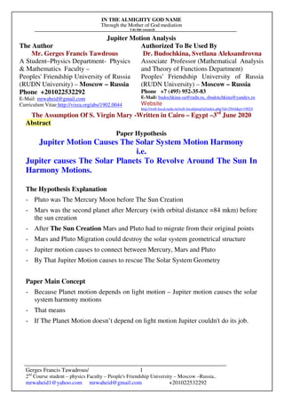 IN THE ALMIGHTY GOD NAME
Through the Mother of God mediation
I do this research
Gerges Francis Tawadrous/
2nd
Course student – physics Faculty – People's Friendship University – Moscow –Russia..
mrwaheid1@yahoo.com mrwaheid@gmail.com +201022532292
1
Jupiter Motion Analysis
The Author Authorized To Be Used By
Mr. Gerges Francis Tawdrous
A Student–Physics Department- Physics
& Mathematics Faculty –
Peoples' Friendship University of Russia
(RUDN University) – Moscow – Russia
Dr. Budochkina, Svetlana Aleksandrovna
Associate Professor (Mathematical Analysis
and Theory of Functions Department)
Peoples' Friendship University of Russia
(RUDN University) – Moscow – Russia
Phone +201022532292
E-Mail: mrwaheid@gmail.com
Curriculum Vitae http://vixra.org/abs/1902.0044
Phone +7 (495) 952-35-83
E-Mail: budochkina-sa@rudn.ru, sbudotchkina@yandex.ru
Website
http://web-local.rudn.ru/web-local/prep/rj/index.php?id=2944&p=19024
The Assumption Of S. Virgin Mary -Written in Cairo – Egypt –3rd
June 2020
Abstract
Paper Hypothesis
Jupiter Motion Causes The Solar System Motion Harmony
i.e.
Jupiter causes The Solar Planets To Revolve Around The Sun In
Harmony Motions.
The Hypothesis Explanation
- Pluto was The Mercury Moon before The Sun Creation
- Mars was the second planet after Mercury (with orbital distance =84 mkm) before
the sun creation
- After The Sun Creation Mars and Pluto had to migrate from their original points
- Mars and Pluto Migration could destroy the solar system geometrical structure
- Jupiter motion causes to connect between Mercury, Mars and Pluto
- By That Jupiter Motion causes to rescue The Solar System Geometry
Paper Main Concept
- Because Planet motion depends on light motion – Jupiter motion causes the solar
system harmony motions
- That means
- If The Planet Motion doesn’t depend on light motion Jupiter couldn't do its job.
 