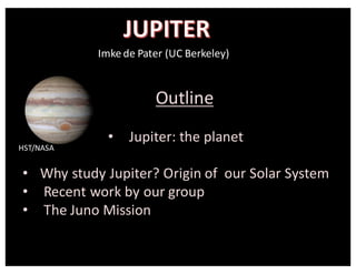 Imke	
  de	
  Pater	
  (UC	
  Berkeley)	
  
Outline
• Jupiter:	
  the	
  planet
• Why	
  study	
  Jupiter?	
  Origin	
  of	
  	
  our	
  Solar	
  System
• Recent	
  work	
  by	
  our	
  group
• The	
  Juno	
  Mission
HST/NASA
 