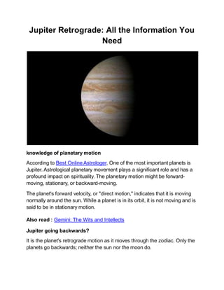 Jupiter Retrograde: All the Information You
Need
knowledge of planetary motion
According to Best Online Astrologer, One of the most important planets is
Jupiter. Astrological planetary movement plays a significant role and has a
profound impact on spirituality. The planetary motion might be forward-
moving, stationary, or backward-moving.
The planet's forward velocity, or "direct motion," indicates that it is moving
normally around the sun. While a planet is in its orbit, it is not moving and is
said to be in stationary motion.
Also read : Gemini: The Wits and Intellects
Jupiter going backwards?
It is the planet's retrograde motion as it moves through the zodiac. Only the
planets go backwards; neither the sun nor the moon do.
 