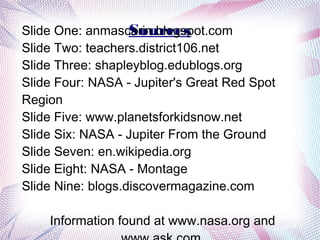 Sources
Slide One: anmascarin.blogspot.com
Slide Two: teachers.district106.net
Slide Three: shapleyblog.edublogs.org
Slide Four: NASA - Jupiter's Great Red Spot
Region
Slide Five: www.planetsforkidsnow.net
Slide Six: NASA - Jupiter From the Ground
Slide Seven: en.wikipedia.org
Slide Eight: NASA - Montage
Slide Nine: blogs.discovermagazine.com

    Information found at www.nasa.org and
 
