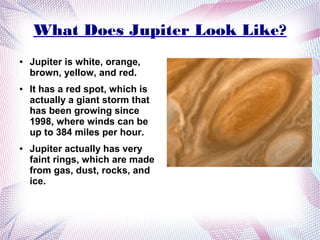 What Does Jupiter Look Like?
●   Jupiter is white, orange,
    brown, yellow, and red.
●   It has a red spot, which is
    actually a giant storm that
    has been growing since
    1998, where winds can be
    up to 384 miles per hour.
●   Jupiter actually has very
    faint rings, which are made
    from gas, dust, rocks, and
    ice.
 