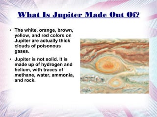 What Is Jupiter Made Out Of?
●   The white, orange, brown,
    yellow, and red colors on
    Jupiter are actually thick
    clouds of poisonous
    gases.
●   Jupiter is not solid. It is
    made up of hydrogen and
    helium, with traces of
    methane, water, ammonia,
    and rock.
 