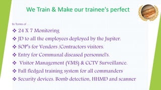 In Terms of . . .
 24 X 7 Monitoring
 JD to all the employees deployed by the Jupiter.
 SOP’s for Vendors /Contractors visitors.
 Entry for Communal diseased personnel's.
 Visitor Management (VMS) & CCTV Surveillance.
 Full fledged training system for all commanders
 Security devices. Bomb detection, HHMD and scanner
We Train & Make our trainee's perfect
 