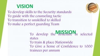 VISION
MISSION
To develop skills to the Security standards
To guide with the counseling tactic
To transition to unskilled to skilled
To make a perfect guarding Team
To develop the structure in selected
states
To train & place Nationwide
To Give a Sense of Confidence to 1000
trainees per annum
 