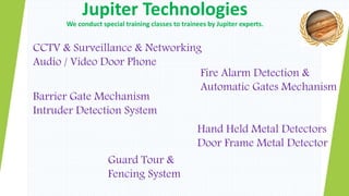 Jupiter Technologies
We conduct special training classes to trainees by Jupiter experts.
CCTV & Surveillance & Networking
Audio / Video Door Phone
Barrier Gate Mechanism
Intruder Detection System
Guard Tour &
Fencing System
Fire Alarm Detection &
Automatic Gates Mechanism
Hand Held Metal Detectors
Door Frame Metal Detector
 
