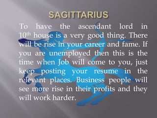 To have the ascendant lord in
10th house is a very good thing. There
will be rise in your career and fame. If
you are unemployed then this is the
time when Job will come to you, just
keep posting your resume in the
relevant places. Business people will
see more rise in their profits and they
will work harder.
 