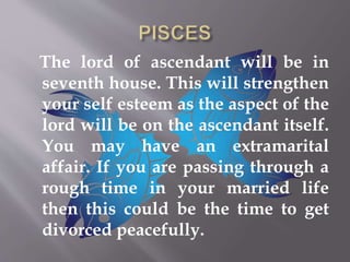 The lord of ascendant will be in
seventh house. This will strengthen
your self esteem as the aspect of the
lord will be on the ascendant itself.
You may have an extramarital
affair. If you are passing through a
rough time in your married life
then this could be the time to get
divorced peacefully.
 