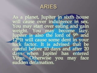 As a planet, Jupiter in sixth house
will cause over indulgence in sex.
You may start over eating and gain
weight. You may become lazy.
Jupiter is also the lord of 9th and
12thIt will cause some dent in your
luck factor. It is advised that be
careful before 10 days and after 20
days when Jupiter has entered
Virgo. Otherwise you may face
sudden defamation.
 