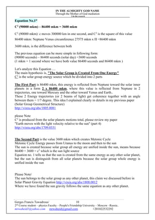 IN THE ALMIGHTY GOD NAME
Through the Mother of God mediation
I do this research
Gerges Francis Tawadrous/
2nd
Course student – physics Faculty – People's Friendship University – Moscow –Russia..
mrwaheid1@yahoo.com mrwaheid@gmail.com +201022532292
10
Equation No.1st
C2
(90000 mkm) – 86400 mkm = 3600 mkm
C2
(90000 mkm): c moves 300000 km in one second, and C2
is the square of this value
86400 mkm: Neptune Venus circumference 27575 mkm x Π =86400 mkm
3600 mkm, is the difference between both
The previous equation can be more simple in following form:
(90000 seconds) – 86400 seconds (solar day) =3600 seconds
(1 mkm = 1 second where we have both value 86400 seconds and 86400 mkm )
Let's analyze this Equation …
The main hypothesis is, "The Solar Group is Created From One Energy"
C2
is the solar group energy source which be divided into 2 parts
The First Part is 86400 mkm, this energy is reflected from Neptune toward the solar inner
planets in a form 2 x 86400 mkm, where this value is reflected from Neptune in 2
trajectories, one toward Mercury and the other toward Venus and Earth..
These 2 Energy trajectories (or 2 beams of light) get coherence together with an angle
between them = 1/7 degree. This idea I explained clearly in details in my previous paper
(Solar Group Geometrical Structure)
http://vixra.org/abs/1805.0081
please Note
C2
is produced from the solar planets motions total, please review my paper
"Earth moves with the light velocity relative to the sun" (part 4)
http://vixra.org/abs/1709.0331
The Second Part is the value 3600 mkm which creates Metonic Cycle
Metonic Cycle Energy passes from Uranus to the moon and then to the sun
The sun is created because solar group all energy are unified inside the sun, means because
86400 + 3600 = c2
which is the sun light source
Equation no. 1 tells us that the sun is created from the same energy as any other solar planet,
but the sun is distinguish from all solar planets because the solar group whole energy is
unified inside the sun
Please Note/
The sun belongs to the solar group as any other planet, this claim we discussed before in
Solar Planet Gravity Equation http://vixra.org/abs/1808.0012
Where we have found the sun gravity follows the same equation as any other planet.
 