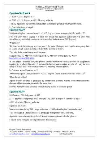 IN THE ALMIGHTY GOD NAME
Through the Mother of God mediation
I do this research
Gerges Francis Tawadrous/
2nd
Course student – physics Faculty – People's Friendship University – Moscow –Russia..
mrwaheid1@yahoo.com mrwaheid@gmail.com +201022532292
12
Equations No. 3 and 4
3- 2095 = 232.7 degrees x 32
4- 2095 = 511.1 degrees x 4.095 Mercury velocity
These 2 equations explain this value effect in the solar group geometrical structure..
Let's see that in more depth
Equation No. 3rd
2095 mkm Jupiter Uranus distance = 232.7 degrees (inner planets axial tilts total) x 32
First we know that 1 degree = 1 mkm that makes the equation consistent (we know that
from Mercury orbital circumference whose value 360 mkm and 360 degrees)
What's 32
?
We have studied that in my previous paper, the value (3) is produced by the solar group Box
of Gears, which causes a cycle of 1 day to be a cycle of 3 days.
This idea I discussed in my previous paper
Mercury Day = 3 Mercury rotation periods =2 Mercury orbital periods, Why?
http://vixra.org/abs/1808.0588
in this paper I claimed that, the planets orbital inclinations and axial tilts are cooperated
together to produce this rate 1:3 means this box of gears makes a cycle of 1 day to be a
cycle of 3 days that's why Mercury Day = 3 Mercury rotation period.
Let's return to our Equation no.3
2095 mkm Jupiter Uranus distance = 232.7 degrees (inner planets axial tilts total) x 32
What does it tell us?
Jupiter Uranus distance is produced by cooperation of many players or on other hand this
distance effect on many players in the same time..
Shortly, Jupiter Uranus distance controls heavy points in the solar group
Equation No. 4th
2095 mkm = 511.1 degrees x 4.095
511.1 degrees: solar planets axial tilts total (we know 1 degree = 1 mkm = 1 day)
4.095 mkm/ day Mercury velocity
Equation no. 4 tells
Mercury moves during 511.1 days a distance = 2095 mkm (Jupiter Uranus distance)
This time Jupiter Uranus distance is produced from planets axial tilts total,
Again the same distance is produced from the cooperation of all solar planets..
I wish I show correctly the importance of this distance
 