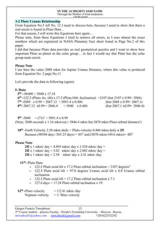 IN THE ALMIGHTY GOD NAME
Through the Mother of God mediation
I do this research
Gerges Francis Tawadrous/
2nd
Course student – physics Faculty – People's Friendship University – Moscow –Russia..
mrwaheid1@yahoo.com mrwaheid@gmail.com +201022532292
13
3-2 Pluto Uranus Relationship
From Equation No.5 tell No. 12 I need to discuss here, because I need to show that there a
real secret is found in Pluto Data…
For that reason, I will write this Equations here again…
Please note, from these Equations I tried to remove all errors, so I uses almost the exact
numbers which are registered in NASA Planetary Fact sheet found in Page No.2 of this
paper.
I did that because Pluto data provides us real geometrical puzzles and I want to show how
important Pluto as planet in the solar group… in fact I would say that Pluto has the solar
group main secret.
Please Note
I use here the value 2088 mkm for Jupiter Uranus Distance, where this value is produced
from Equation No. 2 page No.11
Let's provide the data in following (again)
I- Data
5th
- 86400 = 5040 x 17.14
6th
-122.5 (Pluto Ax. tilt) x 17.2 (Pluto Orb. Inclination) =2107 (but 2107 x 0.99= 2086)
7th
-2088 x 0.99 = 2067.12 = 5091.4 x 0.406 (but 2088 x 0.99= 2067.1)
8th
- 2067.12 x0.99 = 2046.4 = 5040 x 0.406 (but 2067.1 x0.99= 2046.4)
9th
-5040 = (71)2
= 5091.4 x 0.99
(Note, 5040 seconds x 1.16 mkm/sec= 5846.4 mkm but 5870 mkm Pluto orbital distance!)
10th
-Earth Velocity 2.58 mkm daily = Pluto velocity 0.406 mkm daily x 2Π
Because (90588 days /365.25 days) = 8Π3
and (5870 mkm/149.6 mkm)= 4Π2
Please Note
2Π x 1 mkm/ day = 4.095 mkm/ day x 1.534 mkm/ day =
2Π x 1 mkm/ day = 3.02 mkm/ day x 2.082 mkm/ day =
2Π x 1 mkm/ day = 2.58 mkm/ day x 2.41 mkm /day
11th
- Pluto Data
- 122.5 Pluto axial tilt x 17.2 Pluto orbital inclination = 2107 degrees2
- 122.5 Pluto axial tilt = 97.8 degrees Uranus axial tilt x 0.8 Uranus orbital
inclination
- 122.5 Pluto axial tilt = 17.2 Pluto orbital inclination x 7.1
- 327.6 days = 17.24 Pluto orbital inclination x 19
12th
-Pluto velocity = 1/2.41 mkm /day
Neptune velocity = 1/ Mars velocity
 