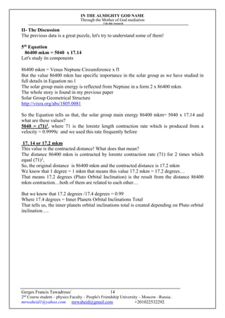 IN THE ALMIGHTY GOD NAME
Through the Mother of God mediation
I do this research
Gerges Francis Tawadrous/
2nd
Course student – physics Faculty – People's Friendship University – Moscow –Russia..
mrwaheid1@yahoo.com mrwaheid@gmail.com +201022532292
14
II- The Discussion
The previous data is a great puzzle, let's try to understand some of them!
5th
Equation
86400 mkm = 5040 x 17.14
Let's study its components
86400 mkm = Venus Neptune Circumference x Π
But the value 86400 mkm has specific importance in the solar group as we have studied in
full details in Equation no.1
The solar group main energy is reflected from Neptune in a form 2 x 86400 mkm
The whole story is found in my previous paper
Solar Group Geometrical Structure
http://vixra.org/abs/1805.0081
So the Equation tells us that, the solar group main energy 86400 mkm= 5040 x 17.14 and
what are these values?
5040 = (71)2
, where 71 is the lorentz length contraction rate which is produced from a
velocity = 0.9999c and we used this rate frequently before
17. 14 or 17.2 mkm
This value is the contracted distance! What does that mean?
The distance 86400 mkm is contracted by lorentz contraction rate (71) for 2 times which
equal (71)2
,
So, the original distance is 86400 mkm and the contracted distance is 17.2 mkm
We know that 1 degree = 1 mkm that means this value 17.2 mkm = 17.2 degrees…
That means 17.2 degrees (Pluto Orbital Inclination) is the result from the distance 86400
mkm contraction…both of them are related to each other…
But we know that 17.2 degrees /17.4 degrees = 0.99
Where 17.4 degrees = Inner Planets Orbital Inclinations Total
That tells us, the inner planets orbital inclinations total is created depending on Pluto orbital
inclination….
 