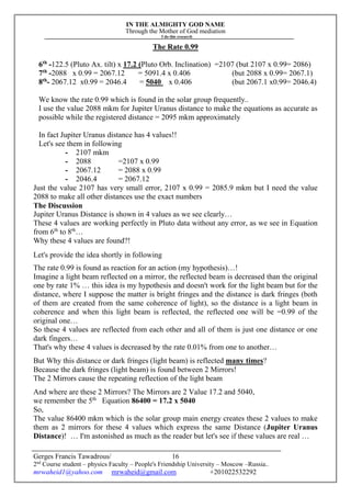 IN THE ALMIGHTY GOD NAME
Through the Mother of God mediation
I do this research
Gerges Francis Tawadrous/
2nd
Course student – physics Faculty – People's Friendship University – Moscow –Russia..
mrwaheid1@yahoo.com mrwaheid@gmail.com +201022532292
16
The Rate 0.99
6th
-122.5 (Pluto Ax. tilt) x 17.2 (Pluto Orb. Inclination) =2107 (but 2107 x 0.99= 2086)
7th
-2088 x 0.99 = 2067.12 = 5091.4 x 0.406 (but 2088 x 0.99= 2067.1)
8th
- 2067.12 x0.99 = 2046.4 = 5040 x 0.406 (but 2067.1 x0.99= 2046.4)
We know the rate 0.99 which is found in the solar group frequently..
I use the value 2088 mkm for Jupiter Uranus distance to make the equations as accurate as
possible while the registered distance = 2095 mkm approximately
In fact Jupiter Uranus distance has 4 values!!
Let's see them in following
- 2107 mkm
- 2088 =2107 x 0.99
- 2067.12 = 2088 x 0.99
- 2046.4 = 2067.12
Just the value 2107 has very small error, 2107 x 0.99 = 2085.9 mkm but I need the value
2088 to make all other distances use the exact numbers
The Discussion
Jupiter Uranus Distance is shown in 4 values as we see clearly…
These 4 values are working perfectly in Pluto data without any error, as we see in Equation
from 6th
to 8th
…
Why these 4 values are found?!
Let's provide the idea shortly in following
The rate 0.99 is found as reaction for an action (my hypothesis)…!
Imagine a light beam reflected on a mirror, the reflected beam is decreased than the original
one by rate 1% … this idea is my hypothesis and doesn't work for the light beam but for the
distance, where I suppose the matter is bright fringes and the distance is dark fringes (both
of them are created from the same coherence of light), so the distance is a light beam in
coherence and when this light beam is reflected, the reflected one will be =0.99 of the
original one…
So these 4 values are reflected from each other and all of them is just one distance or one
dark fingers…
That's why these 4 values is decreased by the rate 0.01% from one to another…
But Why this distance or dark fringes (light beam) is reflected many times?
Because the dark fringes (light beam) is found between 2 Mirrors!
The 2 Mirrors cause the repeating reflection of the light beam
And where are these 2 Mirrors? The Mirrors are 2 Value 17.2 and 5040,
we remember the 5th
Equation 86400 = 17.2 x 5040
So,
The value 86400 mkm which is the solar group main energy creates these 2 values to make
them as 2 mirrors for these 4 values which express the same Distance (Jupiter Uranus
Distance)! … I'm astonished as much as the reader but let's see if these values are real …
 