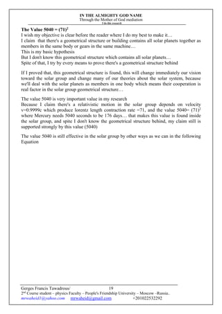 IN THE ALMIGHTY GOD NAME
Through the Mother of God mediation
I do this research
Gerges Francis Tawadrous/
2nd
Course student – physics Faculty – People's Friendship University – Moscow –Russia..
mrwaheid1@yahoo.com mrwaheid@gmail.com +201022532292
19
The Value 5040 = (71)2
I wish my objective is clear before the reader where I do my best to make it…
I claim that there's a geometrical structure or building contains all solar planets together as
members in the same body or gears in the same machine…
This is my basic hypothesis
But I don't know this geometrical structure which contains all solar planets…
Spite of that, I try by every means to prove there's a geometrical structure behind
If I proved that, this geometrical structure is found, this will change immediately our vision
toward the solar group and change many of our theories about the solar system, because
we'll deal with the solar planets as members in one body which means their cooperation is
real factor in the solar group geometrical structure…
The value 5040 is very important value in my research
Because I claim there's a relativistic motion in the solar group depends on velocity
v=0.9999c which produce lorentz length contraction rate =71, and the value 5040= (71)2
where Mercury needs 5040 seconds to be 176 days… that makes this value is found inside
the solar group, and spite I don't know the geometrical structure behind, my claim still is
supported strongly by this value (5040)
The value 5040 is still effective in the solar group by other ways as we can in the following
Equation
 