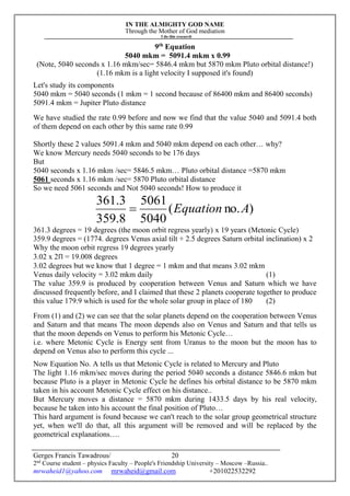 IN THE ALMIGHTY GOD NAME
Through the Mother of God mediation
I do this research
Gerges Francis Tawadrous/
2nd
Course student – physics Faculty – People's Friendship University – Moscow –Russia..
mrwaheid1@yahoo.com mrwaheid@gmail.com +201022532292
20
9th
Equation
5040 mkm = 5091.4 mkm x 0.99
(Note, 5040 seconds x 1.16 mkm/sec= 5846.4 mkm but 5870 mkm Pluto orbital distance!)
(1.16 mkm is a light velocity I supposed it's found)
Let's study its components
5040 mkm = 5040 seconds (1 mkm = 1 second because of 86400 mkm and 86400 seconds)
5091.4 mkm = Jupiter Pluto distance
We have studied the rate 0.99 before and now we find that the value 5040 and 5091.4 both
of them depend on each other by this same rate 0.99
Shortly these 2 values 5091.4 mkm and 5040 mkm depend on each other… why?
We know Mercury needs 5040 seconds to be 176 days
But
5040 seconds x 1.16 mkm /sec= 5846.5 mkm… Pluto orbital distance =5870 mkm
5061 seconds x 1.16 mkm /sec= 5870 Pluto orbital distance
So we need 5061 seconds and Not 5040 seconds! How to produce it
)no.(
5040
5061
8.359
3.361
AEquation
361.3 degrees = 19 degrees (the moon orbit regress yearly) x 19 years (Metonic Cycle)
359.9 degrees = (1774. degrees Venus axial tilt + 2.5 degrees Saturn orbital inclination) x 2
Why the moon orbit regress 19 degrees yearly
3.02 x 2Π = 19.008 degrees
3.02 degrees but we know that 1 degree = 1 mkm and that means 3.02 mkm
Venus daily velocity = 3.02 mkm daily (1)
The value 359.9 is produced by cooperation between Venus and Saturn which we have
discussed frequently before, and I claimed that these 2 planets cooperate together to produce
this value 179.9 which is used for the whole solar group in place of 180 (2)
From (1) and (2) we can see that the solar planets depend on the cooperation between Venus
and Saturn and that means The moon depends also on Venus and Saturn and that tells us
that the moon depends on Venus to perform his Metonic Cycle…
i.e. where Metonic Cycle is Energy sent from Uranus to the moon but the moon has to
depend on Venus also to perform this cycle ...
Now Equation No. A tells us that Metonic Cycle is related to Mercury and Pluto
The light 1.16 mkm/sec moves during the period 5040 seconds a distance 5846.6 mkm but
because Pluto is a player in Metonic Cycle he defines his orbital distance to be 5870 mkm
taken in his account Metonic Cycle effect on his distance..
But Mercury moves a distance = 5870 mkm during 1433.5 days by his real velocity,
because he taken into his account the final position of Pluto…
This hard argument is found because we can't reach to the solar group geometrical structure
yet, when we'll do that, all this argument will be removed and will be replaced by the
geometrical explanations….
 