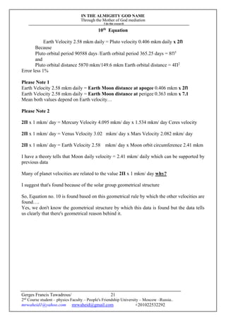 IN THE ALMIGHTY GOD NAME
Through the Mother of God mediation
I do this research
Gerges Francis Tawadrous/
2nd
Course student – physics Faculty – People's Friendship University – Moscow –Russia..
mrwaheid1@yahoo.com mrwaheid@gmail.com +201022532292
21
10th
Equation
Earth Velocity 2.58 mkm daily = Pluto velocity 0.406 mkm daily x 2Π
Because
Pluto orbital period 90588 days /Earth orbital period 365.25 days = 8Π3
and
Pluto orbital distance 5870 mkm/149.6 mkm Earth orbital distance = 4Π2
Error less 1%
Please Note 1
Earth Velocity 2.58 mkm daily = Earth Moon distance at apogee 0.406 mkm x 2Π
Earth Velocity 2.58 mkm daily = Earth Moon distance at perigee 0.363 mkm x 7.1
Mean both values depend on Earth velocity…
Please Note 2
2Π x 1 mkm/ day = Mercury Velocity 4.095 mkm/ day x 1.534 mkm/ day Ceres velocity
2Π x 1 mkm/ day = Venus Velocity 3.02 mkm/ day x Mars Velocity 2.082 mkm/ day
2Π x 1 mkm/ day = Earth Velocity 2.58 mkm/ day x Moon orbit circumference 2.41 mkm
I have a theory tells that Moon daily velocity = 2.41 mkm/ daily which can be supported by
previous data
Many of planet velocities are related to the value 2Π x 1 mkm/ day why?
I suggest that's found because of the solar group geometrical structure
So, Equation no. 10 is found based on this geometrical rule by which the other velocities are
found….
Yes, we don't know the geometrical structure by which this data is found but the data tells
us clearly that there's geometrical reason behind it.
 