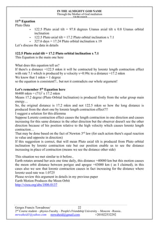 IN THE ALMIGHTY GOD NAME
Through the Mother of God mediation
I do this research
Gerges Francis Tawadrous/
2nd
Course student – physics Faculty – People's Friendship University – Moscow –Russia..
mrwaheid1@yahoo.com mrwaheid@gmail.com +201022532292
22
11th
Equation
Pluto Data
- 122.5 Pluto axial tilt = 97.8 degrees Uranus axial tilt x 0.8 Uranus orbital
inclination
- 122.5 Pluto axial tilt = 17.2 Pluto orbital inclination x 7.1
- 327.6 days = 17.24 Pluto orbital inclination x 19
Let’s discuss the data in details
122.5 Pluto axial tilt = 17.2 Pluto orbital inclination x 7.1
This Equation is the main one here
What does this equation tell us?
If there's a distance =122.5 mkm it will be contracted by lorentz length contraction effect
with rate 7.1 which is produced by a velocity v=0.99c to a distance =17.2 mkm
We know that 1 mkm = 1 degree
so the equation is consistent!!.. but not it contradicts our whole argument!
Let's remember 5th
Equation here
86400 mkm = (71)2
x 17.2 mkm
Means 17.2 degree (Pluto Orbital Inclination) is produced firstly from the solar group main
energy…
So, the original distance is 17.2 mkm and not 122.5 mkm so how the long distance is
produced from the short one by lorentz length contraction effect?!!
I suggest a solution for this dilemma
Suppose Lorentz contraction effect causes the length contraction in one direction and causes
increasing for this same distance in the other direction but the observer doesn't see the other
direction because of his position relative to the high velocity which causes lorentz length
contraction…
That may be done based on the fact of Newton 3rd
law (for each action there's equal reaction
in value and opposite in direction)
If this suggestion is correct, that will mean Pluto axial tilt is produced from Pluto orbital
inclination by lorentz contraction rate but our position enable us to see the distance
increasing in place of contraction (means we see the distance other side)
This situation we met similar to it before..
Earth rotates around her axis one time daily, this distance =40080 km but this motion causes
the moon orbit distance between perigee and apogee =43000 km ( as I claimed), in this
cases also we saw that lorentz contraction causes in fact increasing for the distance where
lorentz used rate was 1.0725
Please review this argument in details in my previous paper
Earth Motion Produces the Moon Orbit
http://vixra.org/abs/1806.0137
 