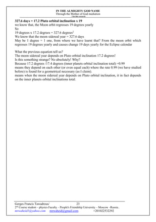 IN THE ALMIGHTY GOD NAME
Through the Mother of God mediation
I do this research
Gerges Francis Tawadrous/
2nd
Course student – physics Faculty – People's Friendship University – Moscow –Russia..
mrwaheid1@yahoo.com mrwaheid@gmail.com +201022532292
23
327.6 days = 17.2 Pluto orbital inclination x 19
we know that, the Moon orbit regresses 19 degrees yearly
So
19 degrees x 17.2 degrees = 327.6 degrees2
We know that the moon sidereal year = 327.6 days
May be 1 degree = 1 one, from where we have learnt that? From the moon orbit which
regresses 19 degrees yearly and causes change 19 days yearly for the Eclipse calendar
What the previous equation tell us?
The moon sidereal year depends on Pluto orbital inclination 17.2 degrees!
Is this something strange? No absolutely! Why?
Because 17.2 degrees /17.4 degrees (inner planets orbital inclination total) =0.99
means they depend on each other (or even equal each) where the rate 0.99 (we have studied
before) is found for a geometrical necessary (as I claim).
means when the moon sidereal year depends on Pluto orbital inclination, it in fact depends
on the inner planets orbital inclinations total.
 