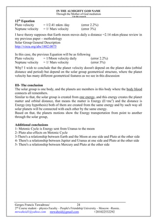 IN THE ALMIGHTY GOD NAME
Through the Mother of God mediation
I do this research
Gerges Francis Tawadrous/
2nd
Course student – physics Faculty – People's Friendship University – Moscow –Russia..
mrwaheid1@yahoo.com mrwaheid@gmail.com +201022532292
24
12th
Equation
Pluto velocity = 1/2.41 mkm /day (error 2.2%)
Neptune velocity = 1/ Mars velocity (error 3%)
I have theory supposes that Earth moon moves daily a distance =2.14 mkm please review in
my previous paper – methodology
Solar Group General Description
http://vixra.org/abs/1802.0075
In this case, the previous Equation will be as following
Pluto velocity = 1/Moon velocity daily (error 2.2%)
Neptune velocity = 1/ Mars velocity (error 3%)
Why? I wish to conclude that the planet velocity doesn't depend on the planet data (orbital
distance and period) but depend on the solar group geometrical structure, where the planet
velocity has many different geometrical features as we see in this discussion
III- The conclusion
The solar group is one body, and the planets are members in this body where the body blood
connects all remembers.
Similar to that, the solar group is created from one energy, and this energy creates the planet
matter and orbital distance, that means the matter is Energy (E=mc2
) and the distance is
Energy (my hypothesis) both of them are created from the same energy and by such way all
solar planets will be connected with each other by the same energy.
Based on that, the planets motions show the Energy transportation from point to another
through the solar group,
Additional conclusions
1- Metonic Cycle is Energy sent from Uranus to the moon
2- Pluto also effects on Metonic Cycle
3-There's a relationship between Earth and the Moon at one side and Pluto at the other side
4- There's a relationship between Jupiter and Uranus at one side and Pluto at the other side
5- There's a relationship between Mercury and Pluto at the other side
 
