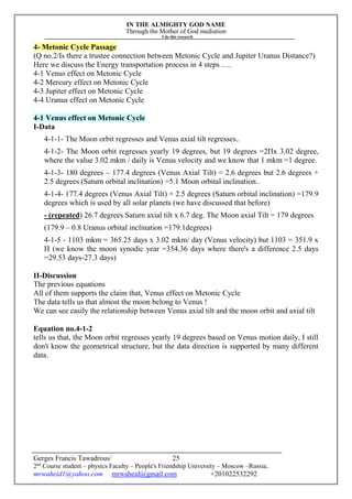 IN THE ALMIGHTY GOD NAME
Through the Mother of God mediation
I do this research
Gerges Francis Tawadrous/
2nd
Course student – physics Faculty – People's Friendship University – Moscow –Russia..
mrwaheid1@yahoo.com mrwaheid@gmail.com +201022532292
25
4- Metonic Cycle Passage
(Q no.2/Is there a trustee connection between Metonic Cycle and Jupiter Uranus Distance?)
Here we discuss the Energy transportation process in 4 steps ….
4-1 Venus effect on Metonic Cycle
4-2 Mercury effect on Metonic Cycle
4-3 Jupiter effect on Metonic Cycle
4-4 Uranus effect on Metonic Cycle
4-1 Venus effect on Metonic Cycle
I-Data
4-1-1- The Moon orbit regresses and Venus axial tilt regresses..
4-1-2- The Moon orbit regresses yearly 19 degrees, but 19 degrees =2Πx 3.02 degree,
where the value 3.02 mkm / daily is Venus velocity and we know that 1 mkm =1 degree.
4-1-3- 180 degrees – 177.4 degrees (Venus Axial Tilt) = 2.6 degrees but 2.6 degrees +
2.5 degrees (Saturn orbital inclination) =5.1 Moon orbital inclination..
4-1-4- 177.4 degrees (Venus Axial Tilt) + 2.5 degrees (Saturn orbital inclination) =179.9
degrees which is used by all solar planets (we have discussed that before)
- (repeated) 26.7 degrees Saturn axial tilt x 6.7 deg. The Moon axial Tilt = 179 degrees
(179.9 – 0.8 Uranus orbital inclination =179.1degrees)
4-1-5 - 1103 mkm = 365.25 days x 3.02 mkm/ day (Venus velocity) but 1103 = 351.9 x
Π (we know the moon synodic year =354.36 days where there's a difference 2.5 days
=29.53 days-27.3 days)
II-Discussion
The previous equations
All of them supports the claim that, Venus effect on Metonic Cycle
The data tells us that almost the moon belong to Venus !
We can see easily the relationship between Venus axial tilt and the moon orbit and axial tilt
Equation no.4-1-2
tells us that, the Moon orbit regresses yearly 19 degrees based on Venus motion daily, I still
don't know the geometrical structure, but the data direction is supported by many different
data.
 