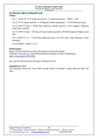 IN THE ALMIGHTY GOD NAME
Through the Mother of God mediation
I do this research
Gerges Francis Tawadrous/
2nd
Course student – physics Faculty – People's Friendship University – Moscow –Russia..
mrwaheid1@yahoo.com mrwaheid@gmail.com +201022532292
26
4-2 Mercury effect on Metonic Cycle
I-Data
4-2-1 - 6939.75= 97.8 Uranus axial tilt x 71 (contraction rate) = 5040 x 1.392
4-2-2- 97.8 Uranus axial tilt x 1.8 Neptune orbital inclination = 175.94 (Mercury day)
4-2-3- 6939.75 days = 58.66 days Mercury rotation period x 118.3 degrees (Neptune
axial tilt at vertical)
4-2-4- 6939.75 days = 243 days (Venus rotation period) x 28.6363 degrees (Neptun axial
tilt)
4-2-5- 6939.75 x 4 = 175.94 days (Mercury day) x 2Π 50.3 (50.3 mkm Mercury Venus
distance)
4-2-6- 86400 = 5040 x 17.14
II-Discussion
Many of these Equation we have discussed in my previous paper
"Metonic Cycle proves,, Solar Planets Motions depend on Their Cooperation,,
http://vixra.org/abs/1808.0566
any way the information in this part is Equation no.10
Equation no. 4-2-1
The Equation shows the value 5040 seconds which is needed to make Mercury Day=176
days..
 