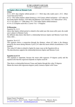 IN THE ALMIGHTY GOD NAME
Through the Mother of God mediation
I do this research
Gerges Francis Tawadrous/
2nd
Course student – physics Faculty – People's Friendship University – Moscow –Russia..
mrwaheid1@yahoo.com mrwaheid@gmail.com +201022532292
27
4-3 Jupiter effect on Metonic Cycle
I-Data
4-3-1- 4331 days (Jupiter orbital period) x 2 = 346.6 days (the nodal year) x 25.2 (Mars
Axial Tilt) (error 0.8%)
4-3-2- 778.6 mkm (Jupiter orbital distance) x 0.8 Uranus orbital inclination = 623 mkm (in
fact Earth Jupiter distance =629 mkm and Metonic Cycle distance =612 mkm (Error 1.8%)
4-3-3- 612 mkm x 4 = 2448 mkm (=Π x 778.6 mkm Jupiter orbital distance)
4-3-4- (3.1)2
(Jupiter axial tilt) x 2 (error 1%) = 19 degrees
II-Discussion
Equation No. 4-3-1
shows that Jupiter orbital period is related to the nodal year (the moon orbit year), the nodal
year is player in Metonic Cycle.
the different data shows that there's a relationship between Jupiter and Metonic Cycle from
many sides…
Equation. No 4-3-2
This equation shows a connection through the distance, where 612 mkm is the distance
passed by the moon during Metonic Cycle (2.41 mkm the moon orbital circumference x 254
months)
This value 612 mkm is related to Jupiter by many ways as the Equation tells us
The data direction supports the relationship between Jupiter and Metonic Cycle
Equation no.4-3-4
This equation is important, because the moon orbit regresses 19 degrees yearly and the
equation tells that this regression depends on Jupiter axial tilt
That shows a relationship between Venus and Jupiter through this value 19 degrees
Means the moon orbit regression degrees yearly connects Jupiter with Venus
 