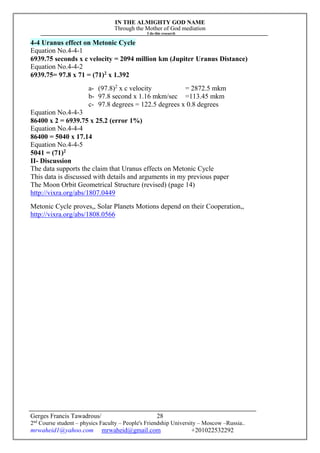 IN THE ALMIGHTY GOD NAME
Through the Mother of God mediation
I do this research
Gerges Francis Tawadrous/
2nd
Course student – physics Faculty – People's Friendship University – Moscow –Russia..
mrwaheid1@yahoo.com mrwaheid@gmail.com +201022532292
28
4-4 Uranus effect on Metonic Cycle
Equation No.4-4-1
6939.75 seconds x c velocity = 2094 million km (Jupiter Uranus Distance)
Equation No.4-4-2
6939.75= 97.8 x 71 = (71)2
x 1.392
a- (97.8)2
x c velocity = 2872.5 mkm
b- 97.8 second x 1.16 mkm/sec =113.45 mkm
c- 97.8 degrees = 122.5 degrees x 0.8 degrees
Equation No.4-4-3
86400 x 2 = 6939.75 x 25.2 (error 1%)
Equation No.4-4-4
86400 = 5040 x 17.14
Equation No.4-4-5
5041 = (71)2
II- Discussion
The data supports the claim that Uranus effects on Metonic Cycle
This data is discussed with details and arguments in my previous paper
The Moon Orbit Geometrical Structure (revised) (page 14)
http://vixra.org/abs/1807.0449
Metonic Cycle proves,, Solar Planets Motions depend on their Cooperation,,
http://vixra.org/abs/1808.0566
 