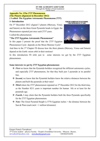 IN THE ALMIGHTY GOD NAME
Through the Mother of God mediation
I do this research
Gerges Francis Tawadrous/
2nd
Course student – physics Faculty – People's Friendship University – Moscow –Russia..
mrwaheid1@yahoo.com mrwaheid@gmail.com +201022532292
29
Appendix No. 1The 2737 Phenomenon
(The Planets alignment in December 2012)
( I called: The Egyptian Astronomic Phenomenon 2737)
1- Introduction
On 3rd
December 2012 aligned 3 planets (Mercury, Venus
and Saturn) on the three Great Pyramids heads in Egypt, the
Phenomenon repeated just once each 2737 years.
I called this phenomenon
"The 2737 Egyptian Astronomic Phenomenon"
In this paper I present the proof that the 2737 Egyptian
Phenomenon Cycle depends on the Moon Metonic Cycle!
And then in the 3rd
Chapter I'll discuss how the three planets (Mercury, Venus and Saturn)
depend on the Earth- moon orbit in their motions!
In this introduction I'll refer just to some interests we got by the 2737 Egyptian
phenomenon.
Some interests we got by 2737 Egyptian phenomenon:
 First we know that the Pyramids builders recognized the different astronomic cycles,
and especially 2737 phenomenon, for that they built just 3 pyramids at its parallel
line.
 Second, we know that the Pyramids builders knew the relative distances between the
planets and built the pyramids at their rates!
 Third where the 2737 phenomenon repeated on 3rd
December 2012 for the third time,
so the Number 8211 years is important number for human life or at least for the
pyramids age.
 Fourth, I may claim that the Pyramids builders built the three Pyramids specifically
for the 2737 Egyptian phenomenon.
 Note: The Great Pyramid Height is 5776 Egyptian inches = the distance between the
Sun & Pluto (each inch = 1 million kilometer)
 