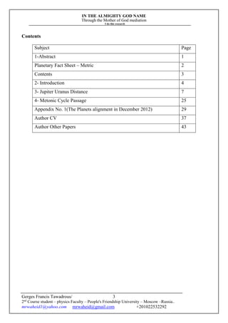 IN THE ALMIGHTY GOD NAME
Through the Mother of God mediation
I do this research
Gerges Francis Tawadrous/
2nd
Course student – physics Faculty – People's Friendship University – Moscow –Russia..
mrwaheid1@yahoo.com mrwaheid@gmail.com +201022532292
3
Contents
Subject Page
1-Abstract 1
Planetary Fact Sheet – Metric 2
Contents 3
2- Introduction 4
3- Jupiter Uranus Distance 7
4- Metonic Cycle Passage 25
Appendix No. 1(The Planets alignment in December 2012) 29
Author CV 37
Author Other Papers 43
 