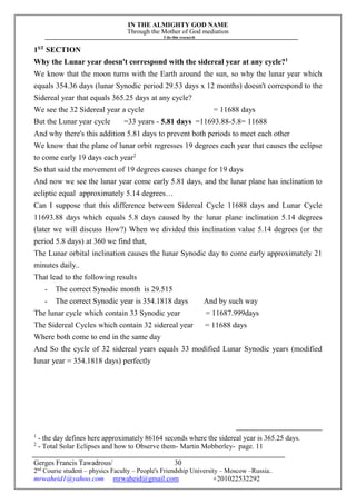 IN THE ALMIGHTY GOD NAME
Through the Mother of God mediation
I do this research
Gerges Francis Tawadrous/
2nd
Course student – physics Faculty – People's Friendship University – Moscow –Russia..
mrwaheid1@yahoo.com mrwaheid@gmail.com +201022532292
30
1ST
SECTION
Why the Lunar year doesn't correspond with the sidereal year at any cycle?1
We know that the moon turns with the Earth around the sun, so why the lunar year which
equals 354.36 days (lunar Synodic period 29.53 days x 12 months) doesn't correspond to the
Sidereal year that equals 365.25 days at any cycle?
We see the 32 Sidereal year a cycle = 11688 days
But the Lunar year cycle =33 years - 5.81 days =11693.88-5.8= 11688
And why there's this addition 5.81 days to prevent both periods to meet each other
We know that the plane of lunar orbit regresses 19 degrees each year that causes the eclipse
to come early 19 days each year2
So that said the movement of 19 degrees causes change for 19 days
And now we see the lunar year come early 5.81 days, and the lunar plane has inclination to
ecliptic equal approximately 5.14 degrees…
Can I suppose that this difference between Sidereal Cycle 11688 days and Lunar Cycle
11693.88 days which equals 5.8 days caused by the lunar plane inclination 5.14 degrees
(later we will discuss How?) When we divided this inclination value 5.14 degrees (or the
period 5.8 days) at 360 we find that,
The Lunar orbital inclination causes the lunar Synodic day to come early approximately 21
minutes daily..
That lead to the following results
- The correct Synodic month is 29.515
- The correct Synodic year is 354.1818 days And by such way
The lunar cycle which contain 33 Synodic year = 11687.999days
The Sidereal Cycles which contain 32 sidereal year = 11688 days
Where both come to end in the same day
And So the cycle of 32 sidereal years equals 33 modified Lunar Synodic years (modified
lunar year = 354.1818 days) perfectly
1
- the day defines here approximately 86164 seconds where the sidereal year is 365.25 days.
2
- Total Solar Eclipses and how to Observe them- Martin Mobberley- page. 11
 