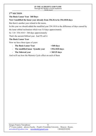 IN THE ALMIGHTY GOD NAME
Through the Mother of God mediation
I do this research
Gerges Francis Tawadrous/
2nd
Course student – physics Faculty – People's Friendship University – Moscow –Russia..
mrwaheid1@yahoo.com mrwaheid@gmail.com +201022532292
31
2ND
SECTION
The Basic Lunar Year 360 Days
Now I modified the lunar year already from 354.36 to be 354.1818 days
But there's another year related to the moon,
In this year we should added the modified year 354.1818 to the difference of days caused by
the lunar orbital inclination which was 5.8 days approximately
So 5.8+ 354.1818 = 360 days approximately
That's the ancient biblical year And I'll call it
The Basic Lunar Year
Now we have three types of years
- The Basic Lunar Year =360 days
- The modified lunar Synodic year =354.1818 days
- The Sidereal year = 365.25 days
And we'll see how the Metonic Cycle effect on each of them
 
