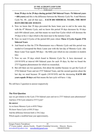IN THE ALMIGHTY GOD NAME
Through the Mother of God mediation
I do this research
Gerges Francis Tawadrous/
2nd
Course student – physics Faculty – People's Friendship University – Moscow –Russia..
mrwaheid1@yahoo.com mrwaheid@gmail.com +201022532292
35
from 39 days to be 29 days during period (760 Sidereal Years -76 Sidereal years
= 684 years) and this is the difference between the Metonic Cycle No. 4 and Metonic
Cycle No. 40…and all that says… EACH 684 SIDEREAL YEARS, THE REST
DAYS DECREASE 10 DAYS
4- Now we know that 39 days prevented the basic lunar year to end in the same day
with the 4th
Metonic Cycle, and we know this period 39 days decreases by 10 days
each 684 sidereal years, and that means we need four Cycles which will decrease the
39 days to be (-1 day) which is the most near to the metonic Cycle.
5- Now we need 4 Cycles of the period 684 years where These 4 Cycles Equals 2736
Sidereal Years
6- And based on that the 2736 Phenomenon was a Metonic Cycle and this period was
needed to Correspond the Basic Lunar year with the last day of Metonic Cycle (the
Basic Lunar Year equals 360 days – the bible year which no one considers in modern
life)
7- Now we saw 39 days which found in Metonic Cycle No. 4, have decreased as
(10/10/10/9) at interval 684 Sidereal years for each 10 days, by that we found the
2737 Egyptian phenomenon for which we researched,
8- But still there are two questions, first about the number because we got the Cycle of
2736 Sidereal Years and not 2737 Sidereal Years, and the second question about the
last day we need because 39 equals (10/10/10/9) and the decreasing EACH 684
years equals 10 days and that means the last cycle will have -1 day
We still have 2 question to answer respectively
The First Question
says we got relation to the Cycle 2736 Sidereal years and not to 2737 Sidereal years phenomenon?
And how 2736 Cycle related to 2737 Cycle?
the answer
As we know Metonic Cycle is 6939.75days
We know Saros Cycle is 6585.35 days
And the difference between both is 354.2 days
Which equals a modified lunar year approximately..
 