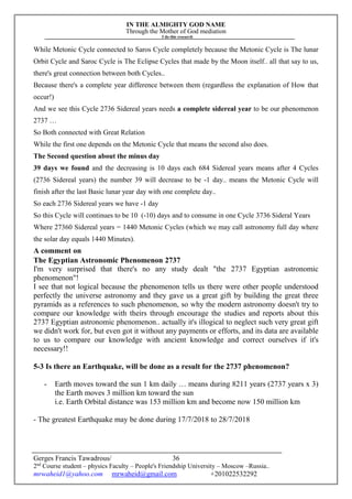 IN THE ALMIGHTY GOD NAME
Through the Mother of God mediation
I do this research
Gerges Francis Tawadrous/
2nd
Course student – physics Faculty – People's Friendship University – Moscow –Russia..
mrwaheid1@yahoo.com mrwaheid@gmail.com +201022532292
36
While Metonic Cycle connected to Saros Cycle completely because the Metonic Cycle is The lunar
Orbit Cycle and Saroc Cycle is The Eclipse Cycles that made by the Moon itself.. all that say to us,
there's great connection between both Cycles..
Because there's a complete year difference between them (regardless the explanation of How that
occur!)
And we see this Cycle 2736 Sidereal years needs a complete sidereal year to be our phenomenon
2737 …
So Both connected with Great Relation
While the first one depends on the Metonic Cycle that means the second also does.
The Second question about the minus day
39 days we found and the decreasing is 10 days each 684 Sidereal years means after 4 Cycles
(2736 Sidereal years) the number 39 will decrease to be -1 day.. means the Metonic Cycle will
finish after the last Basic lunar year day with one complete day..
So each 2736 Sidereal years we have -1 day
So this Cycle will continues to be 10 (-10) days and to consume in one Cycle 3736 Sideral Years
Where 27360 Sidereal years = 1440 Metonic Cycles (which we may call astronomy full day where
the solar day equals 1440 Minutes).
A comment on
The Egyptian Astronomic Phenomenon 2737
I'm very surprised that there's no any study dealt "the 2737 Egyptian astronomic
phenomenon"!
I see that not logical because the phenomenon tells us there were other people understood
perfectly the universe astronomy and they gave us a great gift by building the great three
pyramids as a references to such phenomenon, so why the modern astronomy doesn't try to
compare our knowledge with theirs through encourage the studies and reports about this
2737 Egyptian astronomic phenomenon.. actually it's illogical to neglect such very great gift
we didn't work for, but even got it without any payments or efforts, and its data are available
to us to compare our knowledge with ancient knowledge and correct ourselves if it's
necessary!!
5-3 Is there an Earthquake, will be done as a result for the 2737 phenomenon?
- Earth moves toward the sun 1 km daily … means during 8211 years (2737 years x 3)
the Earth moves 3 million km toward the sun
i.e. Earth Orbital distance was 153 million km and become now 150 million km
- The greatest Earthquake may be done during 17/7/2018 to 28/7/2018
 