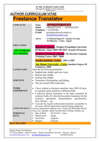 IN THE ALMIGHTY GOD NAME
Through the Mother of God mediation
I do this research
Gerges Francis Tawadrous/
2nd
Course student – physics Faculty – People's Friendship University – Moscow –Russia..
mrwaheid1@yahoo.com mrwaheid@gmail.com +201022532292
37
AUTHOR CURRICULUM VITAE
Freelance Translator
CONTACTS - Name : Gerges Francis Tawdrous
- Mobil :+201062723434 / +201022532292
- Telephone : +222550186
- E-mail :georgytawdrous@yandex.ru
mrwaheid1@yahoo.com
- Address : 11 Mohmed Rageb St – madenet El Saada
El Materiya – Cairo – Egypt
EDUCATION
(All Certificates
Are Attached)
- Moscow -Russia –Peoples Friendship University
Of Russia –Since 2009 Till 2013 –Faculty Of Science.
- Nizhniy Novgorod –Russia- The Russian Language
Training Course 2007- 2008.
- Goethe institute - Cairo – 2001 to 2007
- Ain Shams University - Cairo- Bachelor Degree Of
Commerce -2000
LANGUAGES I provide the following translation
 English into Arabic and vice versa
 Russian into Arabic
 German into Arabic
SERVICES  Translation, Proofreading, and Editing.
 The rate around 3500 words daily
WORK
EXPERIENCE
 I have worked as freelance translator since 2003 till now,
so I gained a great expertise in different fields.
 I achieved special experience in the legal, economic &
technical fields, So I provide the perfect translation for the
contracts, agreements, memorandums, specifications,
laws, decrees, …etc.
 I provide the English authenticated translation (acceptable by
all courts, official organizations and the foreign embassies)
COMPUTER SKILLS I am an experienced computer user, I work with MS Office (Word,
Excel, etc.), Reader, Adobe Acrobat (full), WinZip, WinRar, etc.
PERSONAL
DATA
 Date of Birth : 09/10/1974 – Cairo.
 Martial status : Single
 Nationality : Egyptian
 Religion :Christian
BEST REGARDS
 