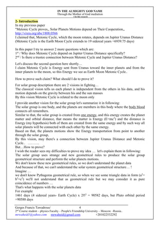 IN THE ALMIGHTY GOD NAME
Through the Mother of God mediation
I do this research
Gerges Francis Tawadrous/
2nd
Course student – physics Faculty – People's Friendship University – Moscow –Russia..
mrwaheid1@yahoo.com mrwaheid@gmail.com +201022532292
4
2- Introduction
In my previous paper
"Metonic Cycle proves,, Solar Planets Motions depend on Their Cooperation,,
http://vixra.org/abs/1808.0566
I claimed that, Metonic Cycle, which the moon rotates, depends on Jupiter Uranus Distance
(Metonic Cycle is the Earth Moon Cycle extends to 19 sidereal years =6939.75 days)
In this paper I try to answer 2 more questions which are:
1st
/ Why does Metonic Cycle depend on Jupiter Uranus Distance specifically?
2nd
/ Is there a trustee connection between Metonic Cycle and Jupiter Uranus Distance?
Let's discuss the second question here shortly…
I claim Metonic Cycle is Energy sent from Uranus toward the inner planets and from the
inner planets to the moon, so this Energy we see as Earth Moon Metonic Cycle..
How to prove such claim? What should I do to prove it?
For solar group description there are 2 visions in fighting…
The classical vision tells us each planet is independent from the others in his data, and his
motion depends on the gravity between his and the sun masses
By this vision Metonic Cycle is related to the moon only
I provide another vision for the solar group let's summarize it in following:
The solar group is one body, and the planets are members in this body where the body blood
connects all remembers.
Similar to that, the solar group is created from one energy, and this energy creates the planet
matter and orbital distance, that means the matter is Energy (E=mc2
) and the distance is
Energy (my hypothesis) both of them are created from the same energy and by such way all
solar planets will be connected with each other by the same energy.
Based on that, the planets motions show the Energy transportation from point to another
through the solar group,
By this vision, may there's a connection between Jupiter Uranus Distance and Metonic
Cycle.. ……….
But…How to prove?
I wish the reader sees my difficulties to prove my idea … let's explain them in following:
The solar group uses strange and new geometrical rules to produce the solar group
geometrical structure and perform the solar planets motions.
We don't know these new geometrical rules, so we don't understand the planet data
And because of that, we can't understand the solar system geometrical structure… !
Imagine …
we don't know Pythagoras geometrical rule, so when we see some triangle data in form (a2
=
b2
+c2
) we'll not understand that as geometrical rule but we may consider it as pure
coincidence of numbers …
That's what happens with the solar planets data
For example
1461 days (4 sidereal years- Earth Cycle) x 2Π3
= 90582 days, but Pluto orbital period
=90588 days
 