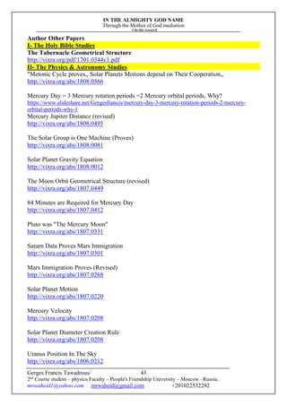 IN THE ALMIGHTY GOD NAME
Through the Mother of God mediation
I do this research
Gerges Francis Tawadrous/
2nd
Course student – physics Faculty – People's Friendship University – Moscow –Russia..
mrwaheid1@yahoo.com mrwaheid@gmail.com +201022532292
43
Author Other Papers
I- The Holy Bible Studies
The Tabernacle Geometrical Structure
http://vixra.org/pdf/1701.0344v1.pdf
II- The Physics & Astronomy Studies
"Metonic Cycle proves,, Solar Planets Motions depend on Their Cooperation,,
http://vixra.org/abs/1808.0566
Mercury Day = 3 Mercury rotation periods =2 Mercury orbital periods, Why?
https://www.slideshare.net/Gergesfrancis/mercury-day-3-mercury-rotation-periods-2-mercury-
orbital-periods-why-1
Mercury Jupiter Distance (revised)
http://vixra.org/abs/1808.0495
The Solar Group is One Machine (Proves)
http://vixra.org/abs/1808.0081
Solar Planet Gravity Equation
http://vixra.org/abs/1808.0012
The Moon Orbit Geometrical Structure (revised)
http://vixra.org/abs/1807.0449
84 Minutes are Required for Mercury Day
http://vixra.org/abs/1807.0412
Pluto was "The Mercury Moon"
http://vixra.org/abs/1807.0331
Saturn Data Proves Mars Immigration
http://vixra.org/abs/1807.0301
Mars Immigration Proves (Revised)
http://vixra.org/abs/1807.0268
Solar Planet Motion
http://vixra.org/abs/1807.0220
Mercury Velocity
http://vixra.org/abs/1807.0208
Solar Planet Diameter Creation Rule
http://vixra.org/abs/1807.0208
Uranus Position In The Sky
http://vixra.org/abs/1806.0212
 