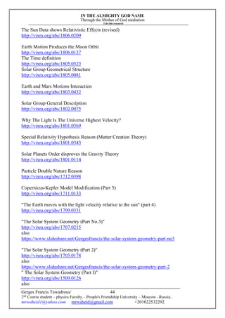 IN THE ALMIGHTY GOD NAME
Through the Mother of God mediation
I do this research
Gerges Francis Tawadrous/
2nd
Course student – physics Faculty – People's Friendship University – Moscow –Russia..
mrwaheid1@yahoo.com mrwaheid@gmail.com +201022532292
44
The Sun Data shows Relativistic Effects (revised)
http://vixra.org/abs/1806.0209
Earth Motion Produces the Moon Orbit
http://vixra.org/abs/1806.0137
The Time definition
http://vixra.org/abs/1805.0523
Solar Group Geometrical Structure
http://vixra.org/abs/1805.0081
Earth and Mars Motions Interaction
http://vixra.org/abs/1803.0432
Solar Group General Description
http://vixra.org/abs/1802.0075
Why The Light Is The Universe Highest Velocity?
http://vixra.org/abs/1801.0369
Special Relativity Hypothesis Reason (Matter Creation Theory)
http://vixra.org/abs/1801.0343
Solar Planets Order disproves the Gravity Theory
http://vixra.org/abs/1801.0114
Particle Double Nature Reason
http://vixra.org/abs/1712.0398
Copernicus-Kepler Model Modification (Part 5)
http://vixra.org/abs/1711.0133
"The Earth moves with the light velocity relative to the sun" (part 4)
http://vixra.org/abs/1709.0331
"The Solar System Geometry (Part No.3)"
http://vixra.org/abs/1707.0215
also
https://www.slideshare.net/Gergesfrancis/the-solar-system-geometry-part-no3
"The Solar System Geometry (Part 2)"
http://vixra.org/abs/1703.0178
also
https://www.slideshare.net/Gergesfrancis/the-solar-system-geometry-part-2
" The Solar System Geometry (Part I)"
http://vixra.org/abs/1509.0126
also
 
