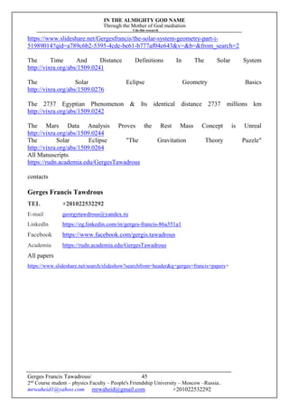 IN THE ALMIGHTY GOD NAME
Through the Mother of God mediation
I do this research
Gerges Francis Tawadrous/
2nd
Course student – physics Faculty – People's Friendship University – Moscow –Russia..
mrwaheid1@yahoo.com mrwaheid@gmail.com +201022532292
45
https://www.slideshare.net/Gergesfrancis/the-solar-system-geometry-part-i-
51989014?qid=a789c6b2-5395-4cde-be61-b777af04e643&v=&b=&from_search=2
The Time And Distance Definitions In The Solar System
http://vixra.org/abs/1509.0241
The Solar Eclipse Geometry Basics
http://vixra.org/abs/1509.0276
The 2737 Egyptian Phenomenon & Its identical distance 2737 millions km
http://vixra.org/abs/1509.0242
The Mars Data Analysis Proves the Rest Mass Concept is Unreal
http://vixra.org/abs/1509.0244
The Solar Eclipse "The Gravitation Theory Puzzle"
http://vixra.org/abs/1509.0264
All Manuscripts
https://rudn.academia.edu/GergesTawadrous
contacts
Gerges Francis Tawdrous
TEL +201022532292
E-mail georgytawdrous@yandex.ru
Linkedln https://eg.linkedin.com/in/gerges-francis-86a351a1
Facebook https://www.facebook.com/gergis.tawadrous
Academia https://rudn.academia.edu/GergesTawadrous
All papers
https://www.slideshare.net/search/slideshow?searchfrom=header&q=gerges+francis+papers+
 