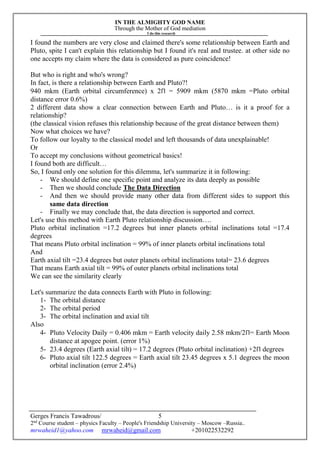 IN THE ALMIGHTY GOD NAME
Through the Mother of God mediation
I do this research
Gerges Francis Tawadrous/
2nd
Course student – physics Faculty – People's Friendship University – Moscow –Russia..
mrwaheid1@yahoo.com mrwaheid@gmail.com +201022532292
5
I found the numbers are very close and claimed there's some relationship between Earth and
Pluto, spite I can't explain this relationship but I found it's real and trustee. at other side no
one accepts my claim where the data is considered as pure coincidence!
But who is right and who's wrong?
In fact, is there a relationship between Earth and Pluto?!
940 mkm (Earth orbital circumference) x 2Π = 5909 mkm (5870 mkm =Pluto orbital
distance error 0.6%)
2 different data show a clear connection between Earth and Pluto… is it a proof for a
relationship?
(the classical vision refuses this relationship because of the great distance between them)
Now what choices we have?
To follow our loyalty to the classical model and left thousands of data unexplainable!
Or
To accept my conclusions without geometrical basics!
I found both are difficult…
So, I found only one solution for this dilemma, let's summarize it in following:
- We should define one specific point and analyze its data deeply as possible
- Then we should conclude The Data Direction
- And then we should provide many other data from different sides to support this
same data direction
- Finally we may conclude that, the data direction is supported and correct.
Let's use this method with Earth Pluto relationship discussion….
Pluto orbital inclination =17.2 degrees but inner planets orbital inclinations total =17.4
degrees
That means Pluto orbital inclination = 99% of inner planets orbital inclinations total
And
Earth axial tilt =23.4 degrees but outer planets orbital inclinations total= 23.6 degrees
That means Earth axial tilt = 99% of outer planets orbital inclinations total
We can see the similarity clearly
Let's summarize the data connects Earth with Pluto in following:
1- The orbital distance
2- The orbital period
3- The orbital inclination and axial tilt
Also
4- Pluto Velocity Daily = 0.406 mkm = Earth velocity daily 2.58 mkm/2Π= Earth Moon
distance at apogee point. (error 1%)
5- 23.4 degrees (Earth axial tilt) = 17.2 degrees (Pluto orbital inclination) +2Π degrees
6- Pluto axial tilt 122.5 degrees = Earth axial tilt 23.45 degrees x 5.1 degrees the moon
orbital inclination (error 2.4%)
 