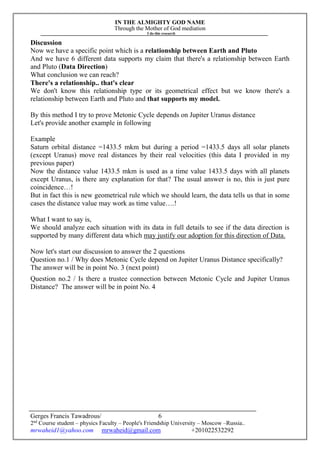 IN THE ALMIGHTY GOD NAME
Through the Mother of God mediation
I do this research
Gerges Francis Tawadrous/
2nd
Course student – physics Faculty – People's Friendship University – Moscow –Russia..
mrwaheid1@yahoo.com mrwaheid@gmail.com +201022532292
6
Discussion
Now we have a specific point which is a relationship between Earth and Pluto
And we have 6 different data supports my claim that there's a relationship between Earth
and Pluto (Data Direction)
What conclusion we can reach?
There's a relationship.. that's clear
We don't know this relationship type or its geometrical effect but we know there's a
relationship between Earth and Pluto and that supports my model.
By this method I try to prove Metonic Cycle depends on Jupiter Uranus distance
Let's provide another example in following
Example
Saturn orbital distance =1433.5 mkm but during a period =1433.5 days all solar planets
(except Uranus) move real distances by their real velocities (this data I provided in my
previous paper)
Now the distance value 1433.5 mkm is used as a time value 1433.5 days with all planets
except Uranus, is there any explanation for that? The usual answer is no, this is just pure
coincidence…!
But in fact this is new geometrical rule which we should learn, the data tells us that in some
cases the distance value may work as time value….!
What I want to say is,
We should analyze each situation with its data in full details to see if the data direction is
supported by many different data which may justify our adoption for this direction of Data.
Now let's start our discussion to answer the 2 questions
Question no.1 / Why does Metonic Cycle depend on Jupiter Uranus Distance specifically?
The answer will be in point No. 3 (next point)
Question no.2 / Is there a trustee connection between Metonic Cycle and Jupiter Uranus
Distance? The answer will be in point No. 4
 