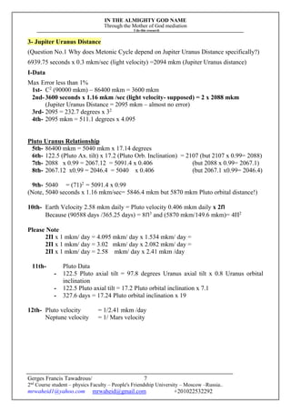 IN THE ALMIGHTY GOD NAME
Through the Mother of God mediation
I do this research
Gerges Francis Tawadrous/
2nd
Course student – physics Faculty – People's Friendship University – Moscow –Russia..
mrwaheid1@yahoo.com mrwaheid@gmail.com +201022532292
7
3- Jupiter Uranus Distance
(Question No.1 Why does Metonic Cycle depend on Jupiter Uranus Distance specifically?)
6939.75 seconds x 0.3 mkm/sec (light velocity) =2094 mkm (Jupiter Uranus distance)
I-Data
Max Error less than 1%
1st- C2
(90000 mkm) – 86400 mkm = 3600 mkm
2nd-3600 seconds x 1.16 mkm /sec (light velocity- supposed) = 2 x 2088 mkm
(Jupiter Uranus Distance = 2095 mkm – almost no error)
3rd- 2095 = 232.7 degrees x 32
4th- 2095 mkm = 511.1 degrees x 4.095
Pluto Uranus Relationship
5th- 86400 mkm = 5040 mkm x 17.14 degrees
6th- 122.5 (Pluto Ax. tilt) x 17.2 (Pluto Orb. Inclination) = 2107 (but 2107 x 0.99= 2088)
7th- 2088 x 0.99 = 2067.12 = 5091.4 x 0.406 (but 2088 x 0.99= 2067.1)
8th- 2067.12 x0.99 = 2046.4 = 5040 x 0.406 (but 2067.1 x0.99= 2046.4)
9th- 5040 = (71)2
= 5091.4 x 0.99
(Note, 5040 seconds x 1.16 mkm/sec= 5846.4 mkm but 5870 mkm Pluto orbital distance!)
10th- Earth Velocity 2.58 mkm daily = Pluto velocity 0.406 mkm daily x 2Π
Because (90588 days /365.25 days) = 8Π3
and (5870 mkm/149.6 mkm)= 4Π2
Please Note
2Π x 1 mkm/ day = 4.095 mkm/ day x 1.534 mkm/ day =
2Π x 1 mkm/ day = 3.02 mkm/ day x 2.082 mkm/ day =
2Π x 1 mkm/ day = 2.58 mkm/ day x 2.41 mkm /day
11th- Pluto Data
- 122.5 Pluto axial tilt = 97.8 degrees Uranus axial tilt x 0.8 Uranus orbital
inclination
- 122.5 Pluto axial tilt = 17.2 Pluto orbital inclination x 7.1
- 327.6 days = 17.24 Pluto orbital inclination x 19
12th- Pluto velocity = 1/2.41 mkm /day
Neptune velocity = 1/ Mars velocity
 