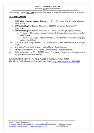 IN THE ALMIGHTY GOD NAME
Through the Mother of God mediation
I do this research
Gerges Francis Tawadrous/
2nd
Course student – physics Faculty – People's Friendship University – Moscow –Russia..
mrwaheid1@yahoo.com mrwaheid@gmail.com +201022532292
8
In following I recall Old Data from previous paper to make the picture as clear as possible.
OLD EQUATIONS
i- 2095 mkm (Jupiter Uranus Distance) = 7.1 x 295 mkm (Earth orbital diameter)
(error 1.4%)
ii- 2095 mkm (Jupiter Uranus Distance) = (120536 km Saturn diameter)2
/7.1
(Error 1.4%)
iii- 2095 mkm (Jupiter Uranus Distance) = 71 mkm x 29.53 days (synodic month)
a. 71 mkm = 29.53 days (synodic month)x 2.41 mkm the Moon orbit at radius
(384000km)
b. 71 mkm = 27.3 days (sidereal month)x 2.58 mkm the Moon orbit at apogee
radius (406000km)
iv- 2.58 mkm Earth daily motion = 7.1 x 0.363 mkm (Earth Moon distance at perigee
point)
v- 41.4 mkm (Venus Earth distance) x Π= (71)2
x 2 Earth diameter
vi- 2 Saturn Circumferences = 2 Jupiter Circumference – Jupiter diameter
vii- (Saturn diameter)2
x 7.1 = 103155 mkm2
(The area of space between perigee and
Apogee points in the moon orbit)
Equations (from i to viii) we have studied in the my previous paper
The Moon Orbit Geometrical Structure (revised) http://vixra.org/abs/1807.0449
 