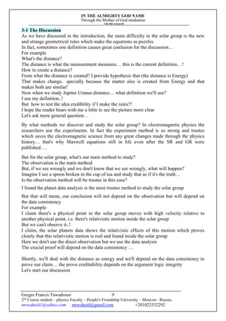 IN THE ALMIGHTY GOD NAME
Through the Mother of God mediation
I do this research
Gerges Francis Tawadrous/
2nd
Course student – physics Faculty – People's Friendship University – Moscow –Russia..
mrwaheid1@yahoo.com mrwaheid@gmail.com +201022532292
9
3-1 The Discussion
As we have discussed in the introduction, the main difficulty in the solar group is the new
and strange geometrical rules which make the equations as puzzles
In fact, sometimes one definition causes great confusion for the discussion…
For example
What's the distance?
The distance is what the measurement measures… this is the current definition…!
How to create a distance?
From what the distance is created? I provide hypothesis that (the distance is Energy)
That makes change.. specially because the matter also is created from Energy and that
makes both are similar!
Now when we study Jupiter Uranus distance… what definition we'll use?
I use my definition..!
But how to test the idea credibility if I make the rules?!
I hope the reader bears with me a little to see the picture more clear
Let's ask more general question…
By what methods we discover and study the solar group? In electromagnetic physics the
researchers use the experiments. In fact the experiment method is so strong and trustee
which saves the electromagnetic science from any great changes made through the physics
history… that's why Maxwell equations still in life even after the SR and GR were
published….
But for the solar group, what's our main method to study?
The observation is the main method
But, if we see wrongly and we don't know that we see wrongly, what will happen?
Imagine I see a spoon broken in the cup of tea and study that as if it's the truth…
Is the observation method will be trustee in this case?
I found the planet data analysis is the most trustee method to study the solar group
But that will mean, our conclusion will not depend on the observation but will depend on
the data consistency
For example
I claim there's a physical point in the solar group moves with high velocity relative to
another physical point, i.e. there's relativistic motion inside the solar group
But we can't observe it..!
I claim, the solar planets data shows the relativistic effects of this motion which proves
clearly that this relativistic motion is real and found inside the solar group
Here we don't use the direct observation but we use the data analysis
The crucial proof will depend on the data consistency …
Shortly, we'll deal with the distance as energy and we'll depend on the data consistency to
prove our claim… the prove creditability depends on the argument logic integrity
Let's start our discussion
 