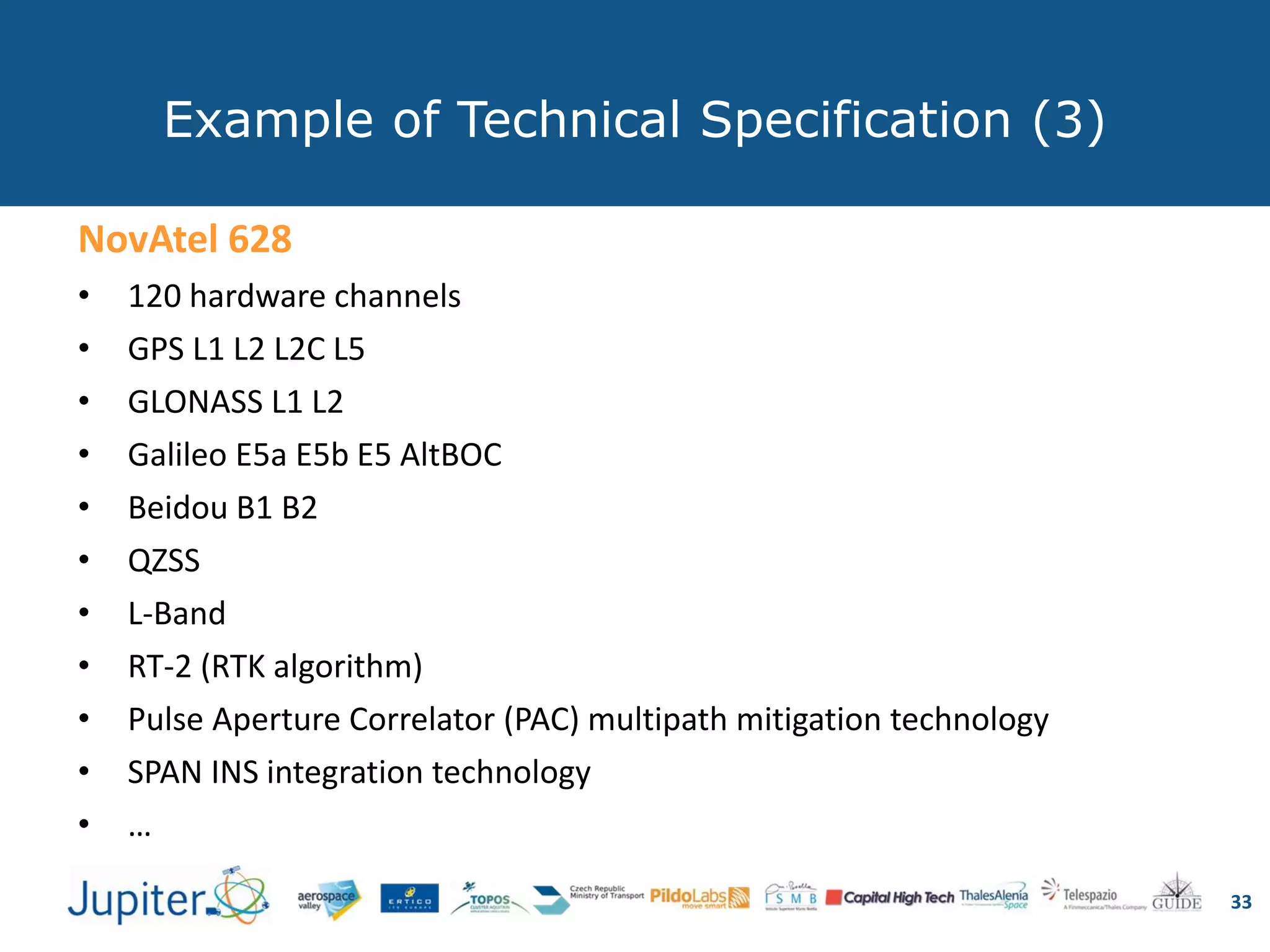 Example of Technical Specification (3)
33
NovAtel 628
• 120 hardware channels
• GPS L1 L2 L2C L5
• GLONASS L1 L2
• Galileo E5a E5b E5 AltBOC
• Beidou B1 B2
• QZSS
• L-Band
• RT-2 (RTK algorithm)
• Pulse Aperture Correlator (PAC) multipath mitigation technology
• SPAN INS integration technology
• …
 