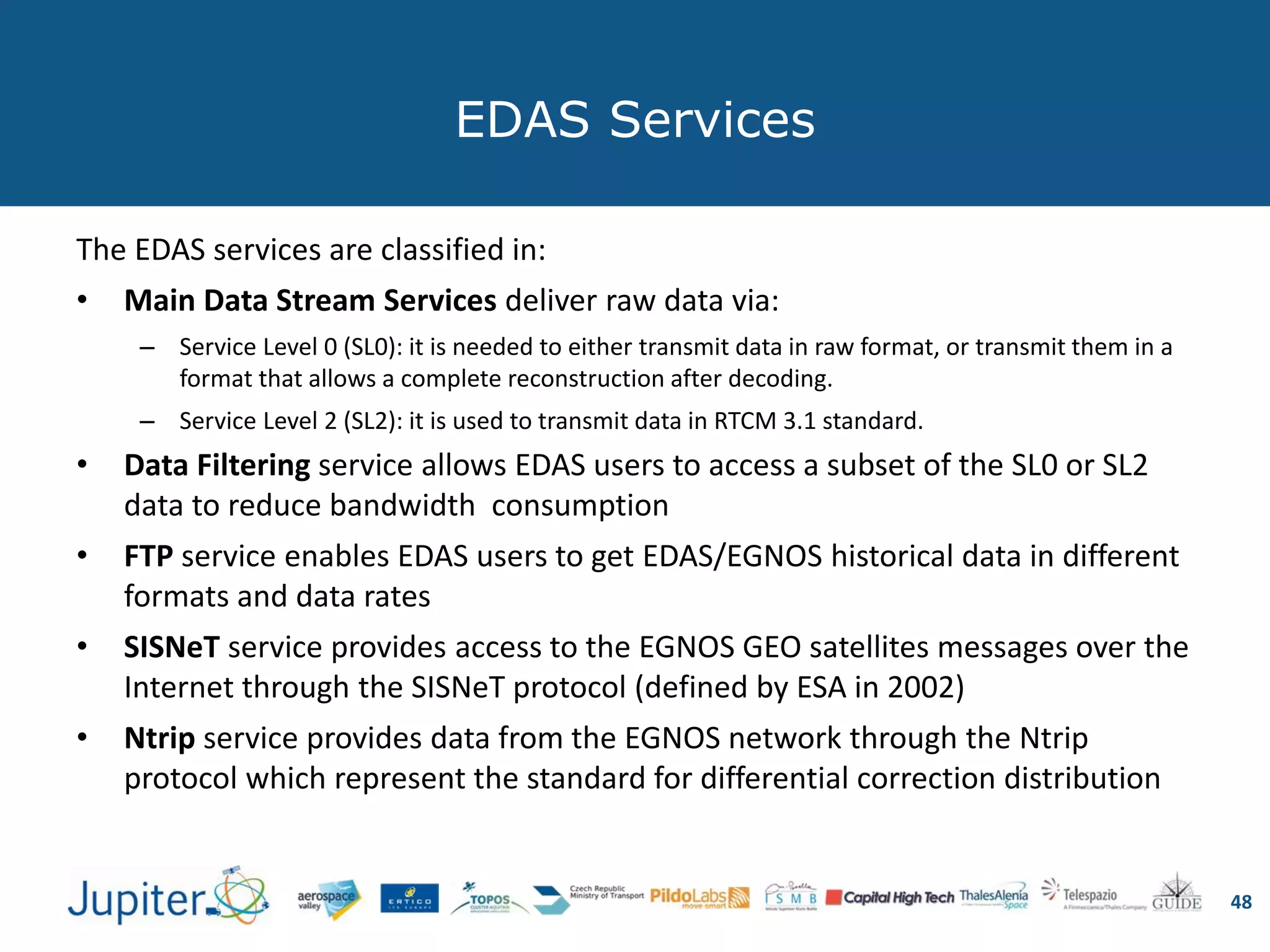 EDAS Services
The EDAS services are classified in:
• Main Data Stream Services deliver raw data via:
– Service Level 0 (SL0): it is needed to either transmit data in raw format, or transmit them in a
format that allows a complete reconstruction after decoding.
– Service Level 2 (SL2): it is used to transmit data in RTCM 3.1 standard.
• Data Filtering service allows EDAS users to access a subset of the SL0 or SL2
data to reduce bandwidth consumption
• FTP service enables EDAS users to get EDAS/EGNOS historical data in different
formats and data rates
• SISNeT service provides access to the EGNOS GEO satellites messages over the
Internet through the SISNeT protocol (defined by ESA in 2002)
• Ntrip service provides data from the EGNOS network through the Ntrip
protocol which represent the standard for differential correction distribution
48
 