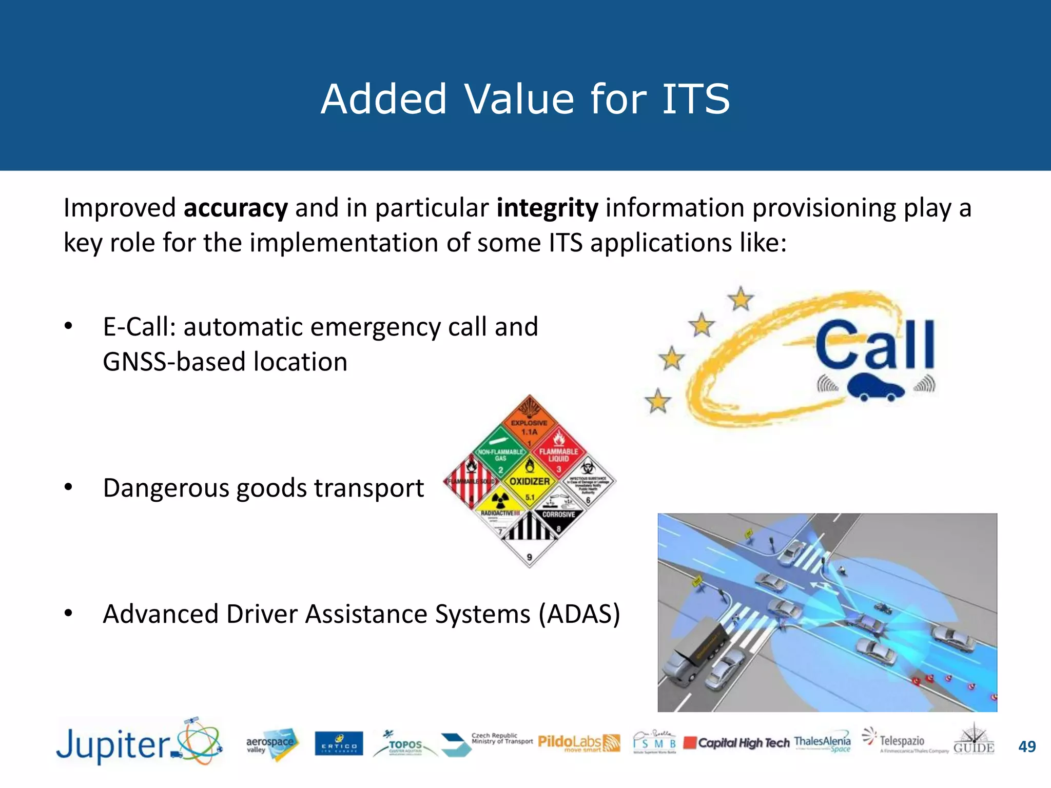 Added Value for ITS
Improved accuracy and in particular integrity information provisioning play a
key role for the implementation of some ITS applications like:
• E-Call: automatic emergency call and
GNSS-based location
• Dangerous goods transport
• Advanced Driver Assistance Systems (ADAS)
49
 