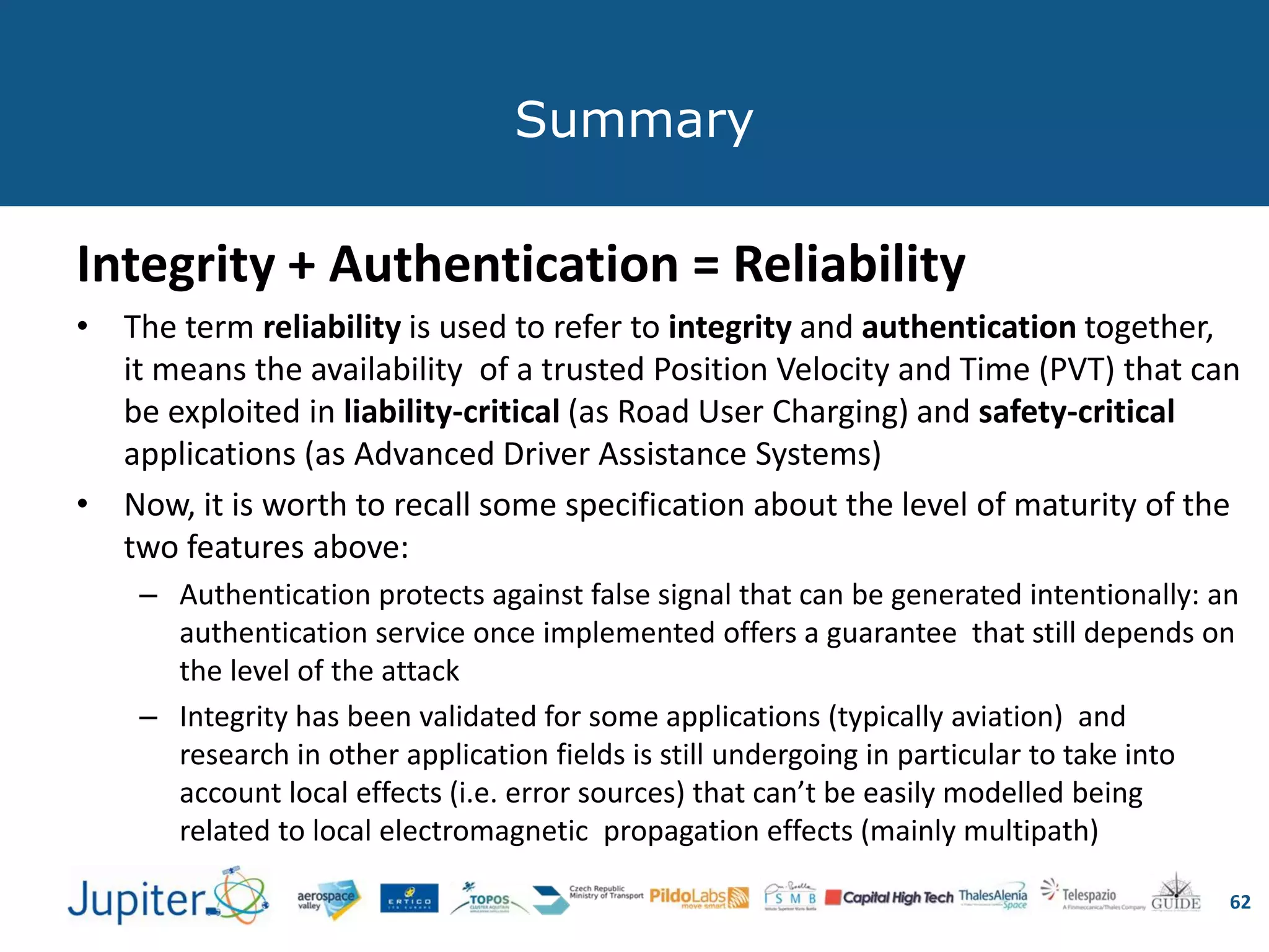 Summary
Integrity + Authentication = Reliability
• The term reliability is used to refer to integrity and authentication together,
it means the availability of a trusted Position Velocity and Time (PVT) that can
be exploited in liability-critical (as Road User Charging) and safety-critical
applications (as Advanced Driver Assistance Systems)
• Now, it is worth to recall some specification about the level of maturity of the
two features above:
– Authentication protects against false signal that can be generated intentionally: an
authentication service once implemented offers a guarantee that still depends on
the level of the attack
– Integrity has been validated for some applications (typically aviation) and
research in other application fields is still undergoing in particular to take into
account local effects (i.e. error sources) that can’t be easily modelled being
related to local electromagnetic propagation effects (mainly multipath)
62
 